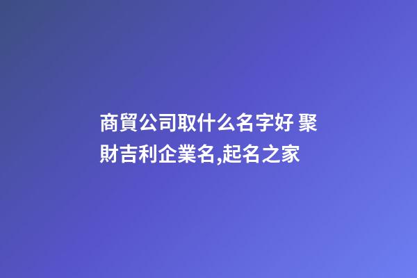 商貿公司取什么名字好 聚財吉利企業名,起名之家-第1張-公司起名-玄機派